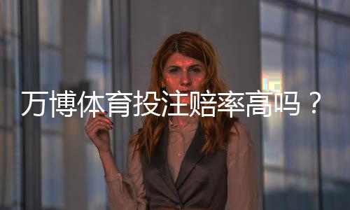 万博体育投注赔率高吗？真实赔率解析、优势劣势与实用投注建议
