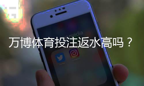 万博体育投注返水高吗？真实返水比例、计算方法与省钱技巧详解