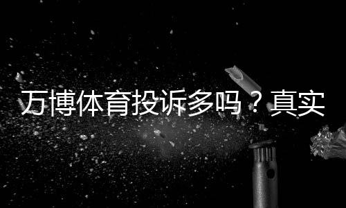 万博体育投诉多吗？真实用户评价、常见投诉类型与处理攻略