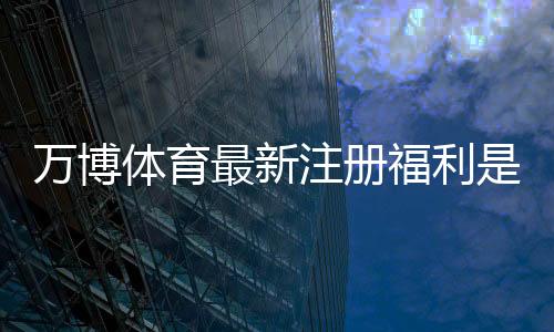 万博体育最新注册福利是什么？新手领取攻略、优惠内容与注意事项