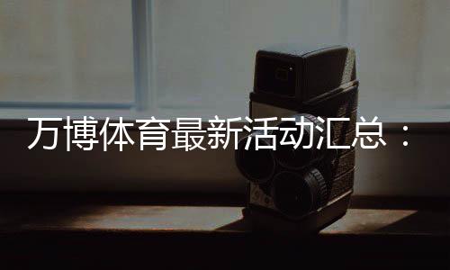 万博体育最新活动汇总：优惠玩法、领取攻略与参与注意事项