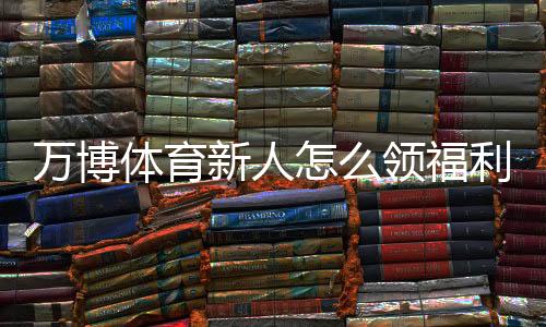 万博体育新人怎么领福利？最新领取攻略与常见注意事项