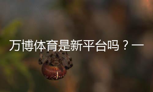 万博体育是新平台吗？一文看懂平台背景、资质与真实口碑