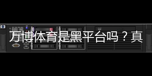 万博体育是黑平台吗？真相揭秘与用户评价、风险防范全解析