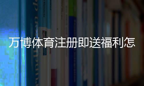 万博体育注册即送福利怎么拿？2026最新注册优惠领取攻略与注意事项