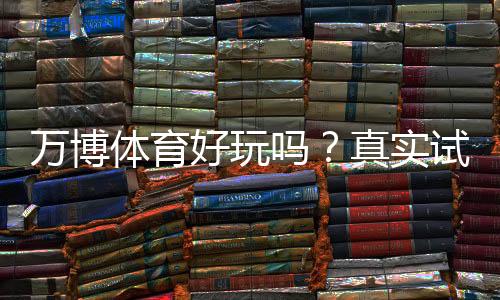 万博体育好玩吗？真实试玩评测、玩法特色与安全性详解