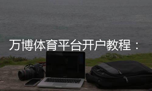 万博体育平台开户教程：新手注册流程、验证步骤与安全注意事项详解