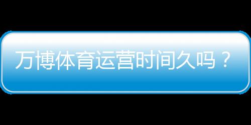 万博体育运营时间久吗？运营历史、资质与用户口碑全面解析