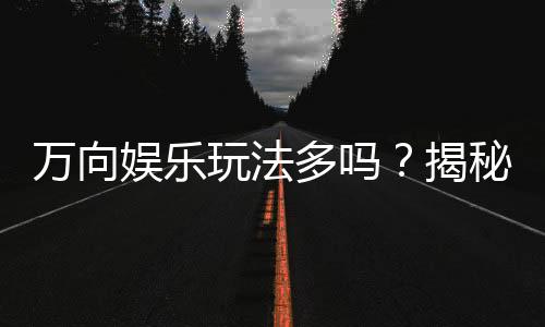 万向娱乐玩法多吗？揭秘平台特色游戏与多样玩法体验