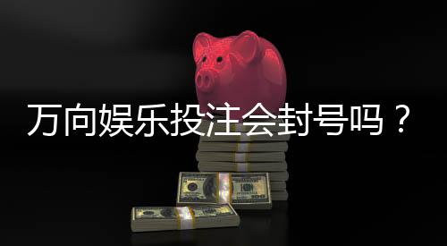 万向娱乐投注会封号吗？揭秘平台风控规则与防封技巧