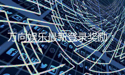 万向娱乐最新登录奖励：揭秘高额首存礼金与独家优惠活动