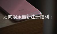 万向娱乐最新注册福利：新会员专享豪礼与首存优惠详解