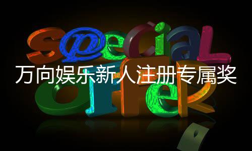万向娱乐新人注册专属奖励：首存礼包与高返水福利限时放送