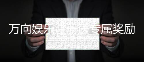 万向娱乐注册送专属奖励：新会员首存即享豪华礼包