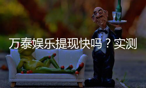 万泰娱乐提现快吗？实测到账速度与玩家体验分享