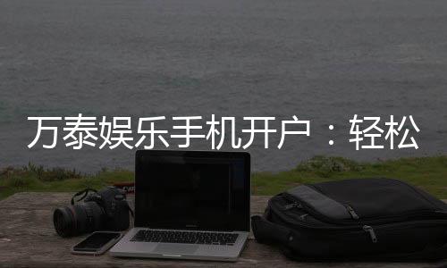 万泰娱乐手机开户：轻松三步完成注册畅享顶级游戏体验