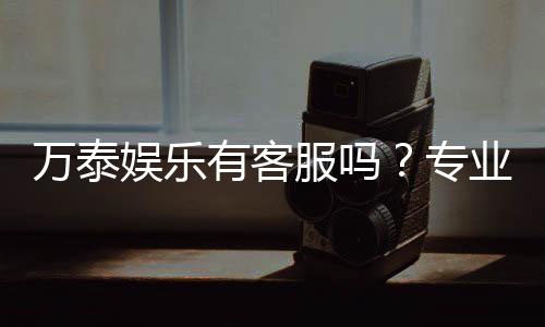 万泰娱乐有客服吗？专业客服团队为您解答疑问