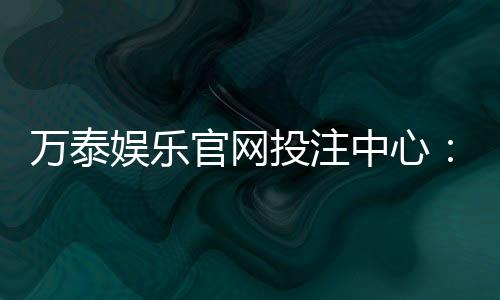 万泰娱乐官网投注中心：真人娱乐与电子游艺一站式体验平台