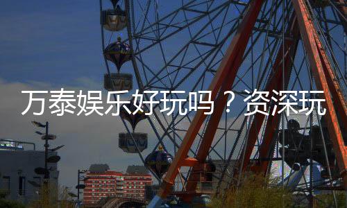 万泰娱乐好玩吗？资深玩家带你揭秘真实体验