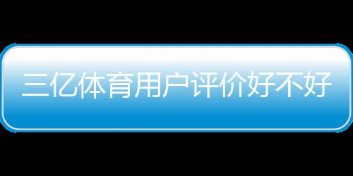 三亿体育用户评价好不好？真实口碑、优缺点与可信度全面解析