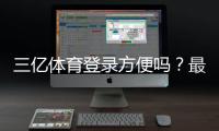 三亿体育登录方便吗？最新登录流程、速度评测与常见问题解决