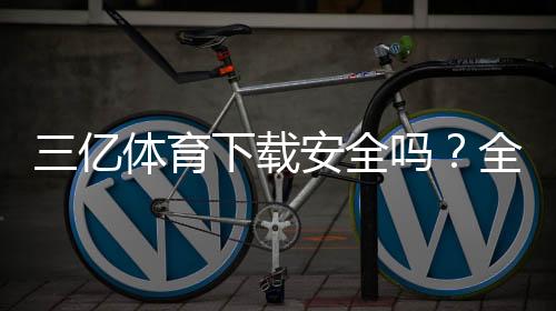 三亿体育下载安全吗？全面安全评测与安装使用指南