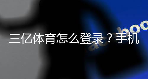 三亿体育怎么登录？手机与电脑版快速登录教程及常见问题解决