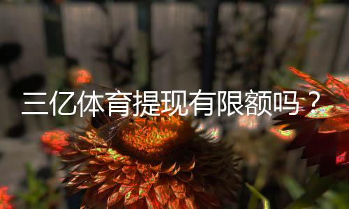 三亿体育提现有限额吗？新手必看：提现限额、到账时间与注意事项
