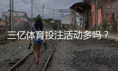 三亿体育投注活动多吗？最新优惠、活动类型与领取攻略全面解析