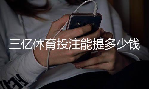 三亿体育投注能提多少钱？提现额度、手续费与操作流程详解