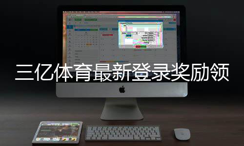 三亿体育最新登录奖励领取攻略：详细规则、步骤与注意事项