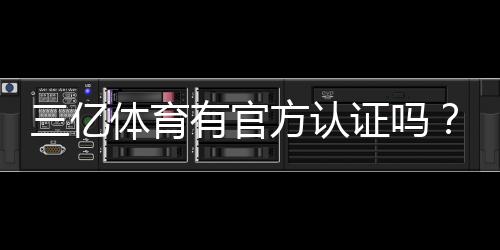 三亿体育有官方认证吗？官方资质核实方法与防骗攻略