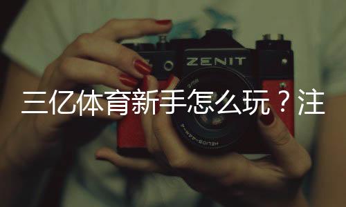 三亿体育新手怎么玩？注册、充值与投注全流程快速上手