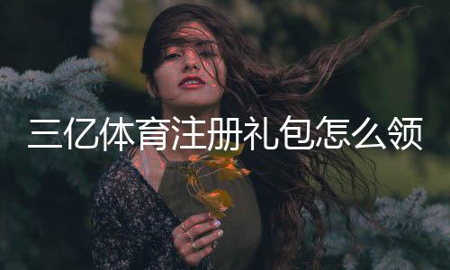三亿体育注册礼包怎么领?新手领取步骤、优惠规则与注意事项全攻略