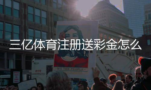 三亿体育注册送彩金怎么领取？新手注册教程、优惠规则与注意事项