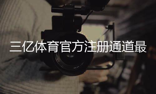 三亿体育官方注册通道最新入口：新手注册步骤、实名认证与常见问题一看就懂
