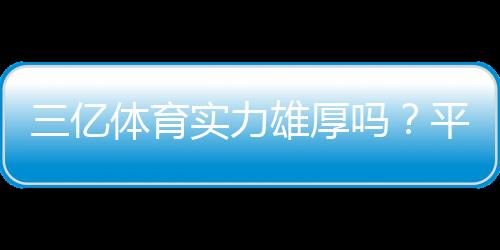 三亿体育实力雄厚吗？平台背景、资金安全与用户口碑全面评测