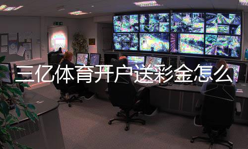 三亿体育开户送彩金怎么领取？新手注册步骤、优惠规则与防骗指南