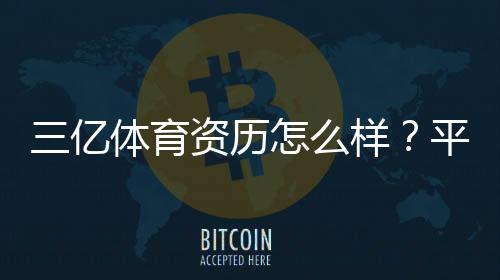 三亿体育资历怎么样？平台资质、运营背景与用户口碑深度解析