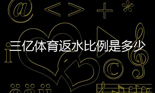 三亿体育返水比例是多少？最新返水规则、计算方法与省钱攻略