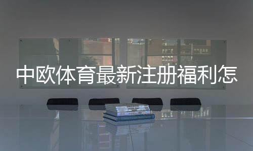 中欧体育最新注册福利怎么领？新用户优惠、领取步骤与注意事项