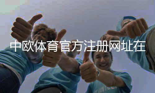中欧体育官方注册网址在哪里？2026最新版注册链接与注册流程详解