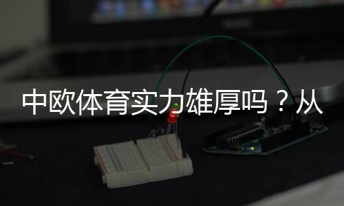 中欧体育实力雄厚吗？从财报、业务布局与赛事资源全面解析