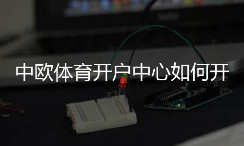 中欧体育开户中心如何开户？新手注册流程、验证步骤与安全注意事项