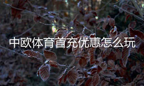中欧体育首充优惠怎么玩？领取步骤、优惠规则与注意事项全面解析