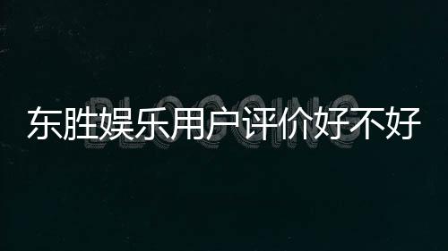 东胜娱乐用户评价好不好?真实玩家体验分享