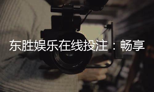 东胜娱乐在线投注：畅享安全便捷的真人棋牌投注体验