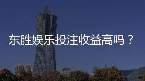 东胜娱乐投注收益高吗？深度解析高回报玩法与实战策略