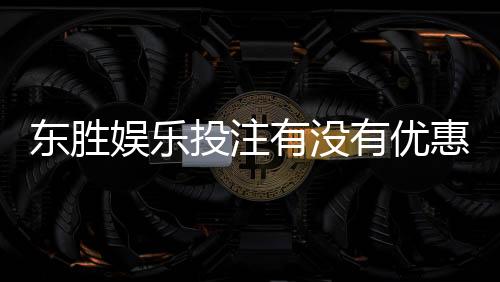 东胜娱乐投注有没有优惠？最新优惠活动及领取攻略大揭秘