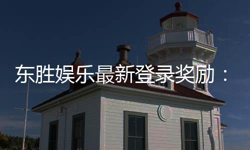 东胜娱乐最新登录奖励：新会员首存礼包与每日签到福利详解